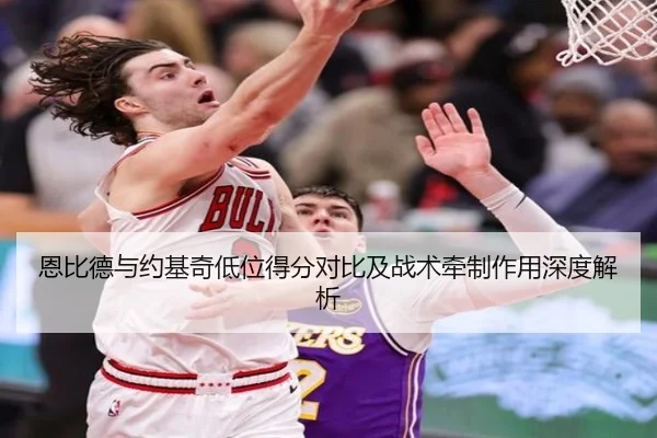 恩比德与约基奇低位得分对比及战术牵制作用深度解析